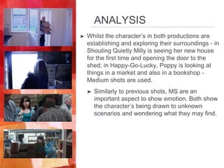 ANALYSIS
➤ Whilst the character’s in both productions are
establishing and exploring their surroundings - in
Shouting Quietly Milly is seeing her new house
for the first time and opening the door to the
shed; in Happy-Go-Lucky, Poppy is looking at
things in a market and also in a bookshop -
Medium shots are used.
➤ Similarly to previous shots, MS are an
important aspect to show emotion. Both show
the character’s being drawn to unknown
scenarios and wondering what they may find.
 