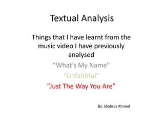 Textual Analysis
Things that I have learnt from the
  music video I have previously
             analysed
       “What’s My Name”
           “Unfaithful”
     “Just The Way You Are”

                      By: Shahroz Ahmed
 