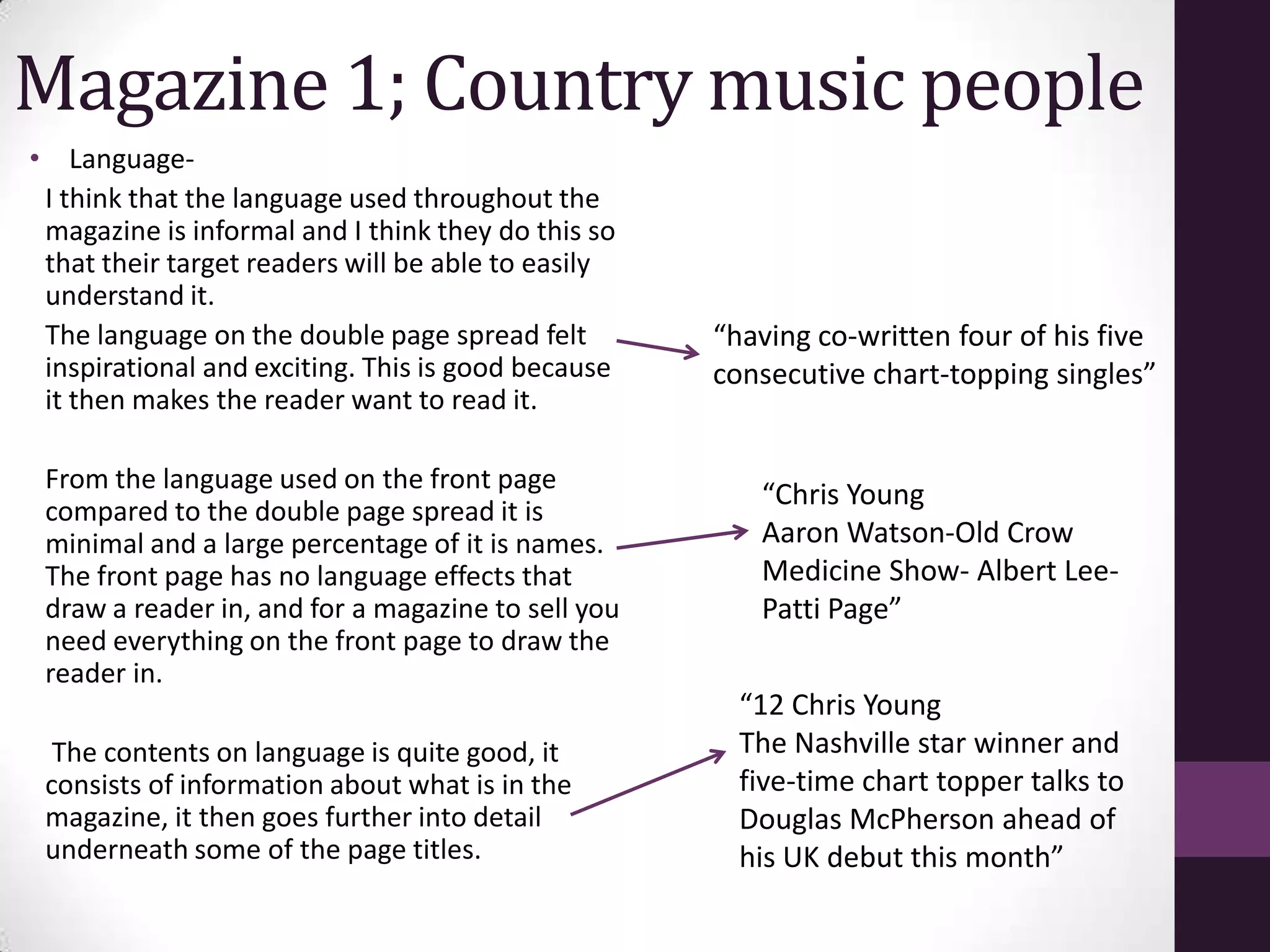 Magazine 1; Country music people
• Language-
 I think that the language used throughout the
 magazine is informal and I think they do this so
 that their target readers will be able to easily
 understand it.
 The language on the double page spread felt        “having co-written four of his five
 inspirational and exciting. This is good because   consecutive chart-topping singles”
 it then makes the reader want to read it.

 From the language used on the front page
                                                       “Chris Young
 compared to the double page spread it is
 minimal and a large percentage of it is names.        Aaron Watson-Old Crow
 The front page has no language effects that           Medicine Show- Albert Lee-
 draw a reader in, and for a magazine to sell you      Patti Page”
 need everything on the front page to draw the
 reader in.
                                                      “12 Chris Young
  The contents on language is quite good, it          The Nashville star winner and
 consists of information about what is in the         five-time chart topper talks to
 magazine, it then goes further into detail           Douglas McPherson ahead of
 underneath some of the page titles.                  his UK debut this month”
 