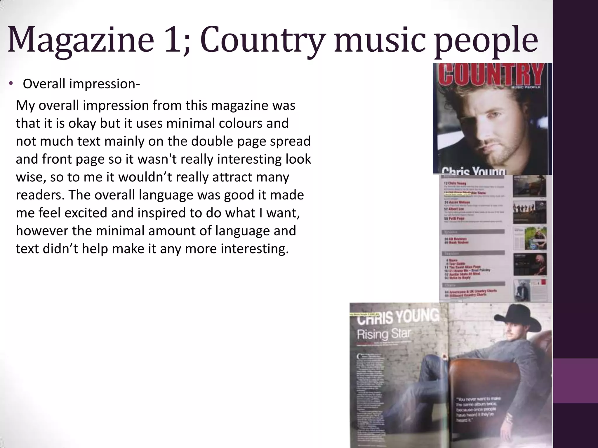 Magazine 1; Country music people
• Overall impression-
 My overall impression from this magazine was
 that it is okay but it uses minimal colours and
 not much text mainly on the double page spread
 and front page so it wasn't really interesting look
 wise, so to me it wouldn’t really attract many
 readers. The overall language was good it made
 me feel excited and inspired to do what I want,
 however the minimal amount of language and
 text didn’t help make it any more interesting.
 