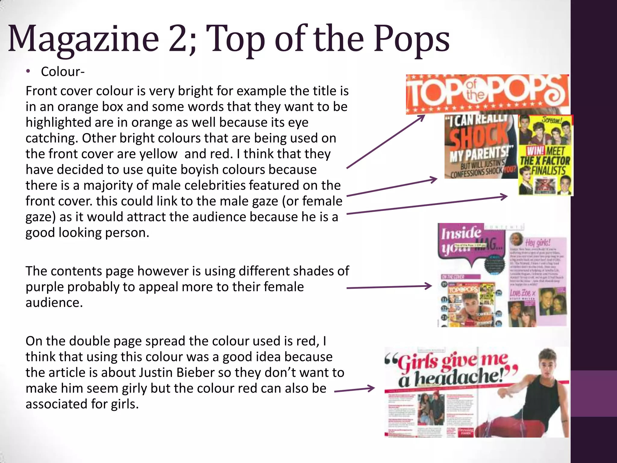 Magazine 2; Top of the Pops
 • Colour-
 Front cover colour is very bright for example the title is
 in an orange box and some words that they want to be
 highlighted are in orange as well because its eye
 catching. Other bright colours that are being used on
 the front cover are yellow and red. I think that they
 have decided to use quite boyish colours because
 there is a majority of male celebrities featured on the
 front cover. this could link to the male gaze (or female
 gaze) as it would attract the audience because he is a
 good looking person.

 The contents page however is using different shades of
 purple probably to appeal more to their female
 audience.

 On the double page spread the colour used is red, I
 think that using this colour was a good idea because
 the article is about Justin Bieber so they don’t want to
 make him seem girly but the colour red can also be
 associated for girls.
 