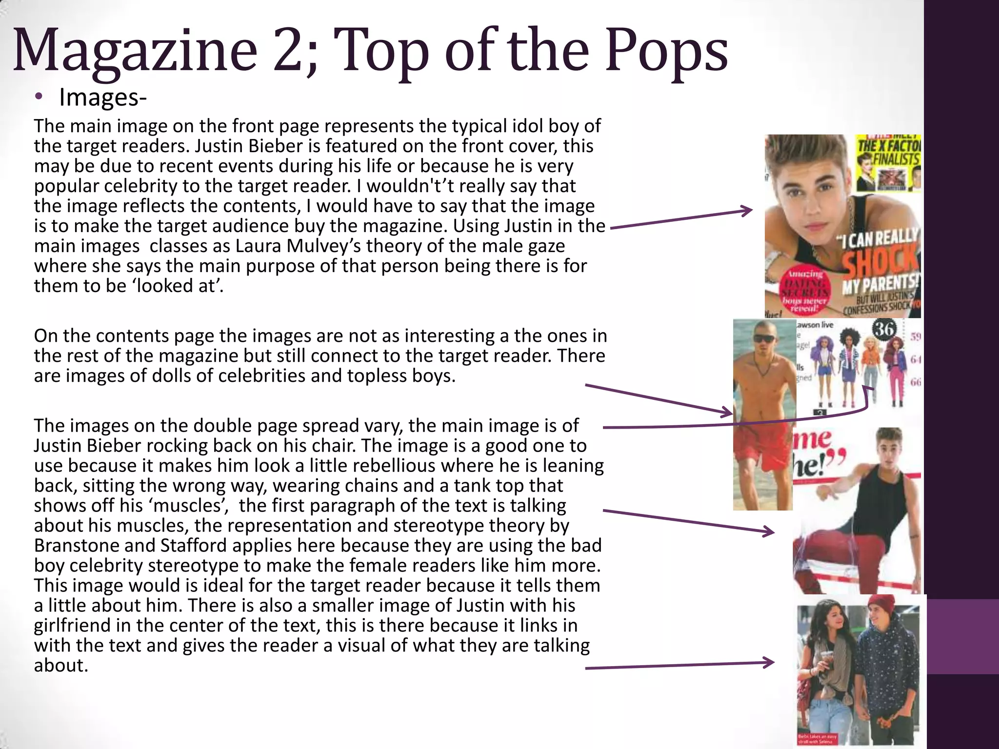 Magazine 2; Top of the Pops
• Images-
The main image on the front page represents the typical idol boy of
the target readers. Justin Bieber is featured on the front cover, this
may be due to recent events during his life or because he is very
popular celebrity to the target reader. I wouldn't’t really say that
the image reflects the contents, I would have to say that the image
is to make the target audience buy the magazine. Using Justin in the
main images classes as Laura Mulvey’s theory of the male gaze
where she says the main purpose of that person being there is for
them to be ‘looked at’.

On the contents page the images are not as interesting a the ones in
the rest of the magazine but still connect to the target reader. There
are images of dolls of celebrities and topless boys.

The images on the double page spread vary, the main image is of
Justin Bieber rocking back on his chair. The image is a good one to
use because it makes him look a little rebellious where he is leaning
back, sitting the wrong way, wearing chains and a tank top that
shows off his ‘muscles’, the first paragraph of the text is talking
about his muscles, the representation and stereotype theory by
Branstone and Stafford applies here because they are using the bad
boy celebrity stereotype to make the female readers like him more.
This image would is ideal for the target reader because it tells them
a little about him. There is also a smaller image of Justin with his
girlfriend in the center of the text, this is there because it links in
with the text and gives the reader a visual of what they are talking
about.
 