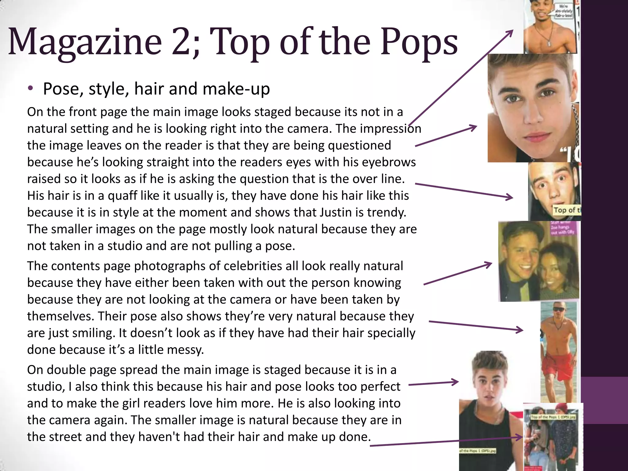 Magazine 2; Top of the Pops
 • Pose, style, hair and make-up
 On the front page the main image looks staged because its not in a
 natural setting and he is looking right into the camera. The impression
 the image leaves on the reader is that they are being questioned
 because he’s looking straight into the readers eyes with his eyebrows
 raised so it looks as if he is asking the question that is the over line.
 His hair is in a quaff like it usually is, they have done his hair like this
 because it is in style at the moment and shows that Justin is trendy.
 The smaller images on the page mostly look natural because they are
 not taken in a studio and are not pulling a pose.
 The contents page photographs of celebrities all look really natural
 because they have either been taken with out the person knowing
 because they are not looking at the camera or have been taken by
 themselves. Their pose also shows they’re very natural because they
 are just smiling. It doesn’t look as if they have had their hair specially
 done because it’s a little messy.
 On double page spread the main image is staged because it is in a
 studio, I also think this because his hair and pose looks too perfect
 and to make the girl readers love him more. He is also looking into
 the camera again. The smaller image is natural because they are in
 the street and they haven't had their hair and make up done.
 