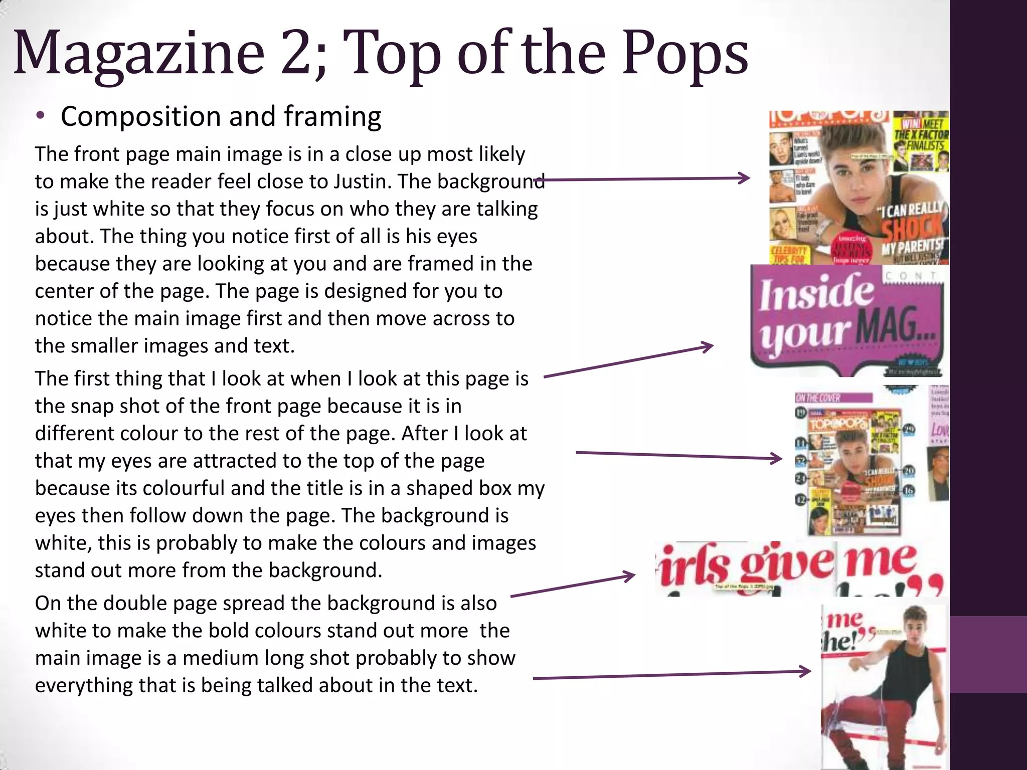 Magazine 2; Top of the Pops
• Composition and framing
The front page main image is in a close up most likely
to make the reader feel close to Justin. The background
is just white so that they focus on who they are talking
about. The thing you notice first of all is his eyes
because they are looking at you and are framed in the
center of the page. The page is designed for you to
notice the main image first and then move across to
the smaller images and text.
The first thing that I look at when I look at this page is
the snap shot of the front page because it is in
different colour to the rest of the page. After I look at
that my eyes are attracted to the top of the page
because its colourful and the title is in a shaped box my
eyes then follow down the page. The background is
white, this is probably to make the colours and images
stand out more from the background.
On the double page spread the background is also
white to make the bold colours stand out more the
main image is a medium long shot probably to show
everything that is being talked about in the text.
 