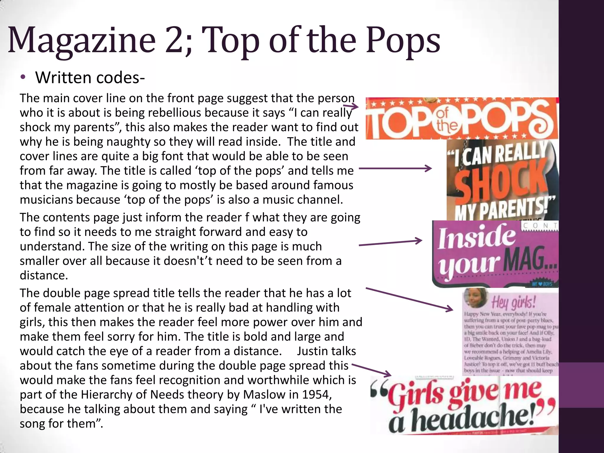 Magazine 2; Top of the Pops
• Written codes-
The main cover line on the front page suggest that the person
who it is about is being rebellious because it says “I can really
shock my parents”, this also makes the reader want to find out
why he is being naughty so they will read inside. The title and
cover lines are quite a big font that would be able to be seen
from far away. The title is called ‘top of the pops’ and tells me
that the magazine is going to mostly be based around famous
musicians because ‘top of the pops’ is also a music channel.
The contents page just inform the reader f what they are going
to find so it needs to me straight forward and easy to
understand. The size of the writing on this page is much
smaller over all because it doesn't’t need to be seen from a
distance.
The double page spread title tells the reader that he has a lot
of female attention or that he is really bad at handling with
girls, this then makes the reader feel more power over him and
make them feel sorry for him. The title is bold and large and
would catch the eye of a reader from a distance. Justin talks
about the fans sometime during the double page spread this
would make the fans feel recognition and worthwhile which is
part of the Hierarchy of Needs theory by Maslow in 1954,
because he talking about them and saying “ I've written the
song for them”.
 