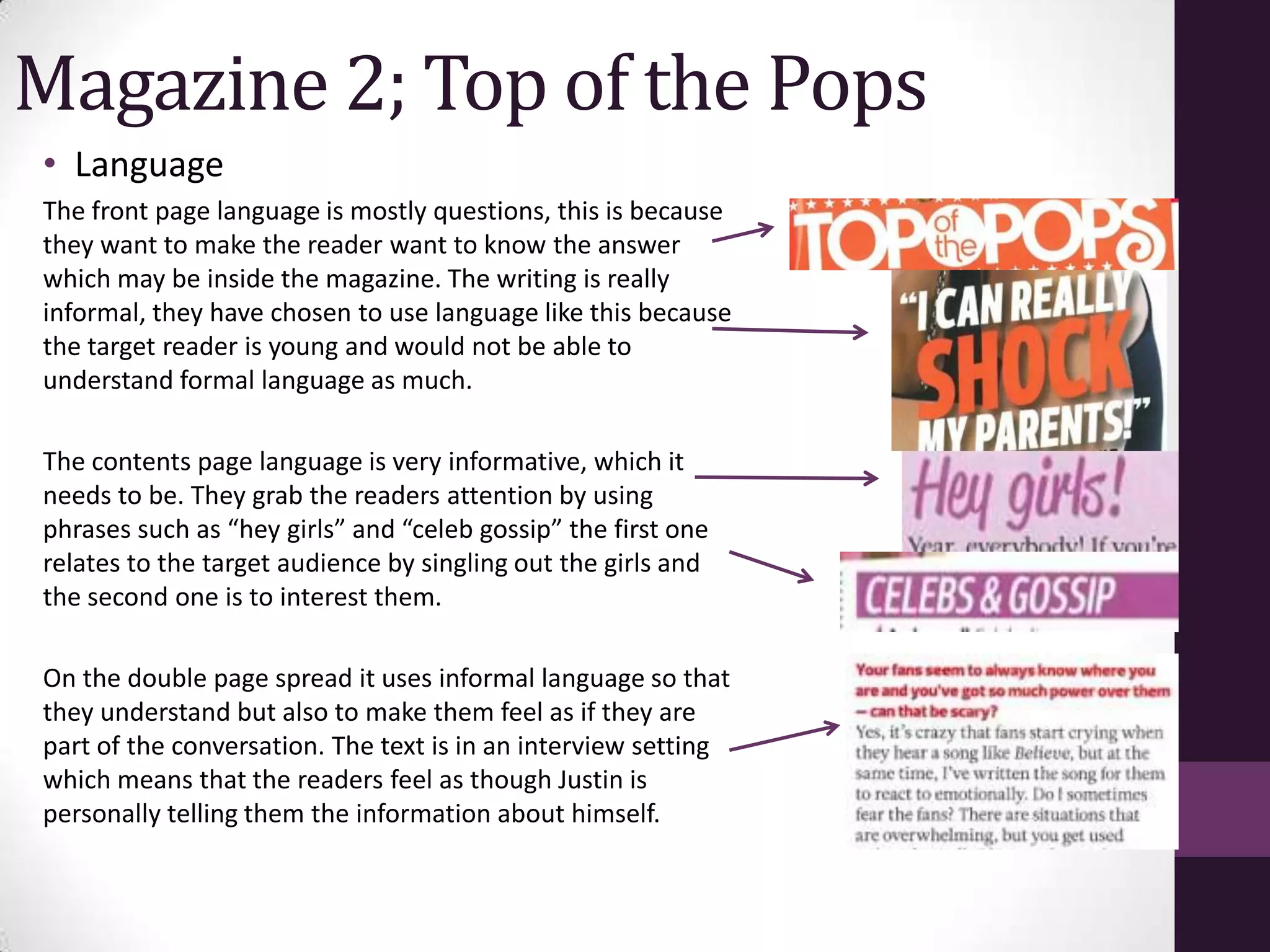 Magazine 2; Top of the Pops
• Language
The front page language is mostly questions, this is because
they want to make the reader want to know the answer
which may be inside the magazine. The writing is really
informal, they have chosen to use language like this because
the target reader is young and would not be able to
understand formal language as much.

The contents page language is very informative, which it
needs to be. They grab the readers attention by using
phrases such as “hey girls” and “celeb gossip” the first one
relates to the target audience by singling out the girls and
the second one is to interest them.

On the double page spread it uses informal language so that
they understand but also to make them feel as if they are
part of the conversation. The text is in an interview setting
which means that the readers feel as though Justin is
personally telling them the information about himself.
 