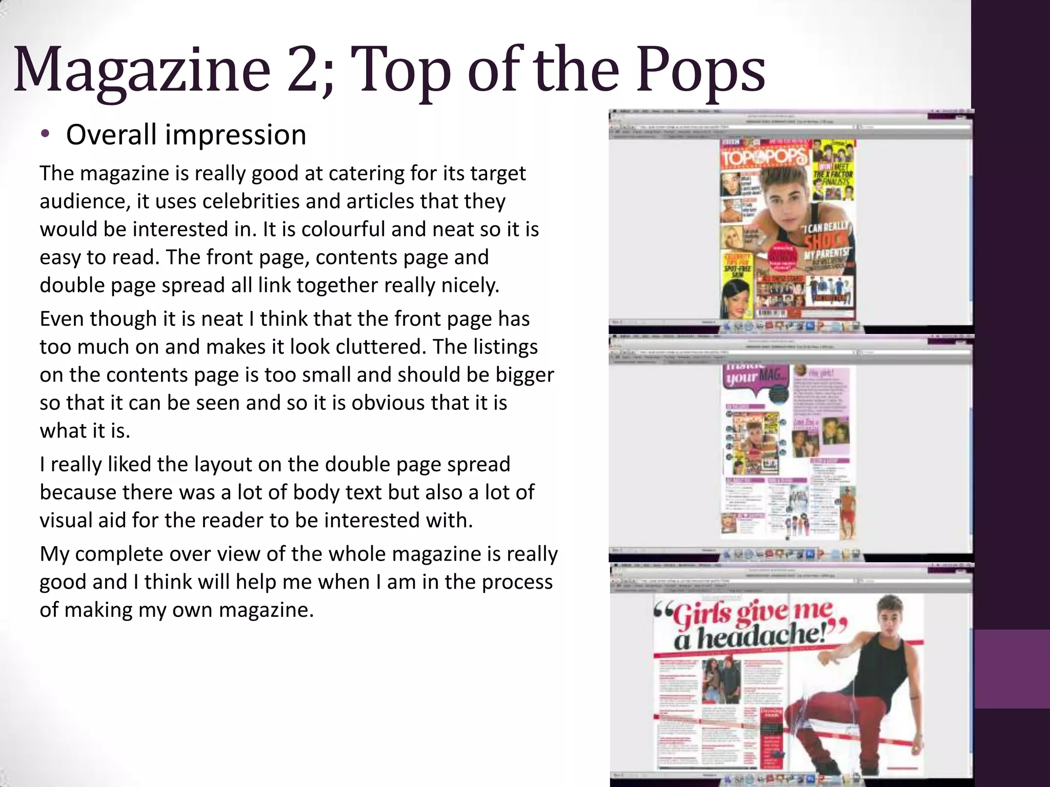 Magazine 2; Top of the Pops
 • Overall impression
 The magazine is really good at catering for its target
 audience, it uses celebrities and articles that they
 would be interested in. It is colourful and neat so it is
 easy to read. The front page, contents page and
 double page spread all link together really nicely.
 Even though it is neat I think that the front page has
 too much on and makes it look cluttered. The listings
 on the contents page is too small and should be bigger
 so that it can be seen and so it is obvious that it is
 what it is.
 I really liked the layout on the double page spread
 because there was a lot of body text but also a lot of
 visual aid for the reader to be interested with.
 My complete over view of the whole magazine is really
 good and I think will help me when I am in the process
 of making my own magazine.
 