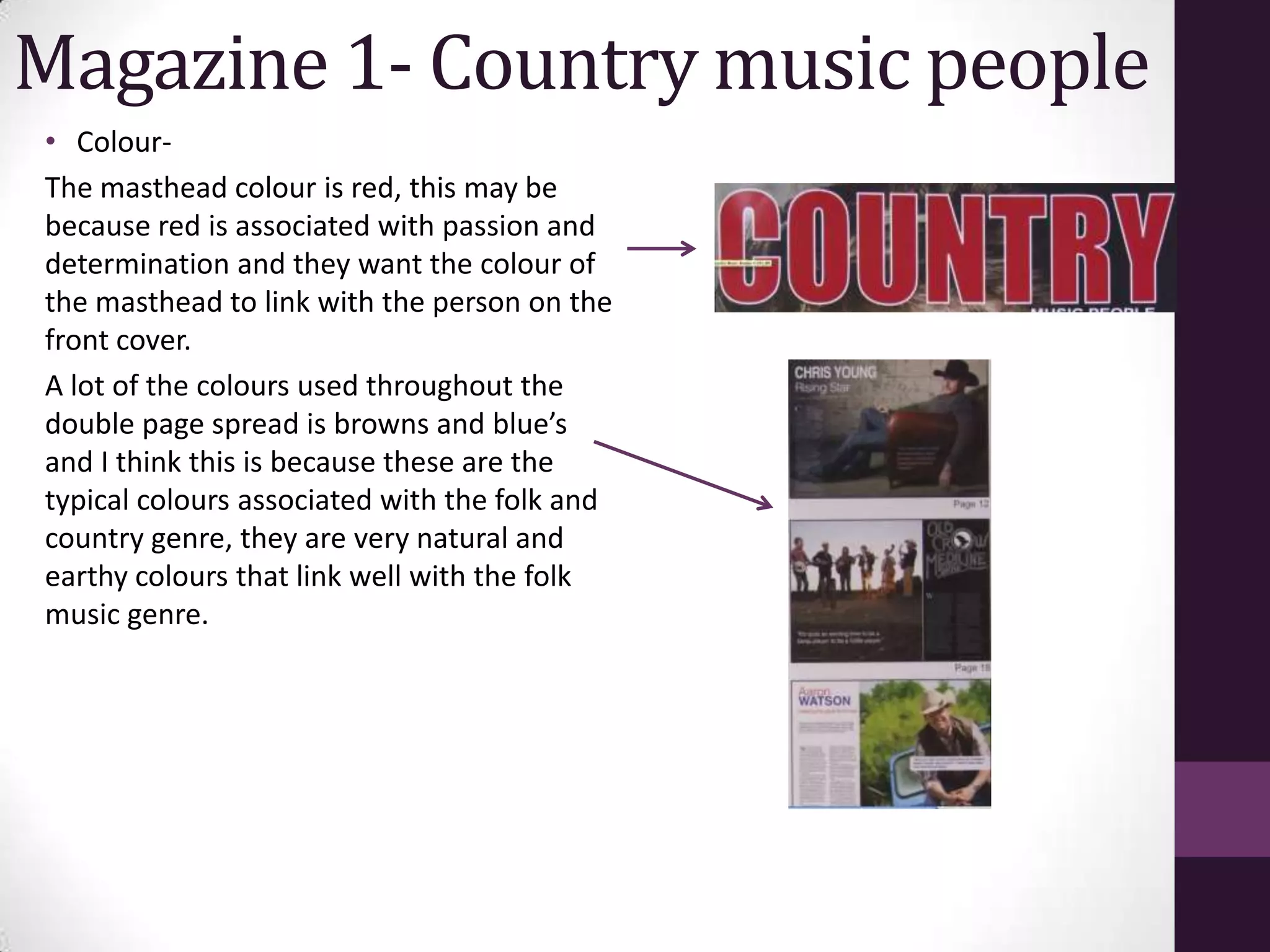 Magazine 1- Country music people
• Colour-
The masthead colour is red, this may be
because red is associated with passion and
determination and they want the colour of
the masthead to link with the person on the
front cover.
A lot of the colours used throughout the
double page spread is browns and blue’s
and I think this is because these are the
typical colours associated with the folk and
country genre, they are very natural and
earthy colours that link well with the folk
music genre.
 