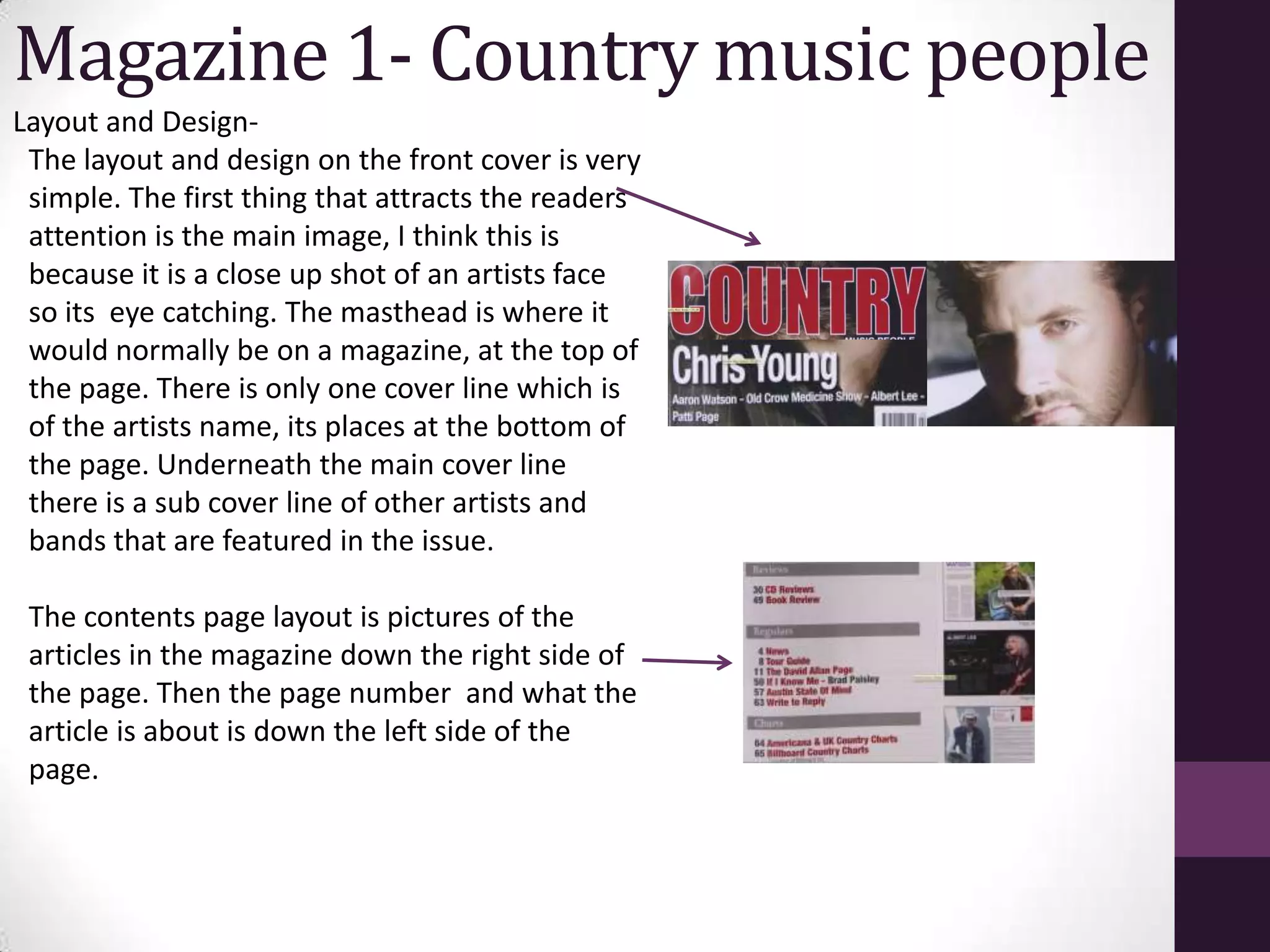 Magazine 1- Country music people
Layout and Design-
 The layout and design on the front cover is very
 simple. The first thing that attracts the readers
 attention is the main image, I think this is
 because it is a close up shot of an artists face
 so its eye catching. The masthead is where it
 would normally be on a magazine, at the top of
 the page. There is only one cover line which is
 of the artists name, its places at the bottom of
 the page. Underneath the main cover line
 there is a sub cover line of other artists and
 bands that are featured in the issue.

 The contents page layout is pictures of the
 articles in the magazine down the right side of
 the page. Then the page number and what the
 article is about is down the left side of the
 page.
 