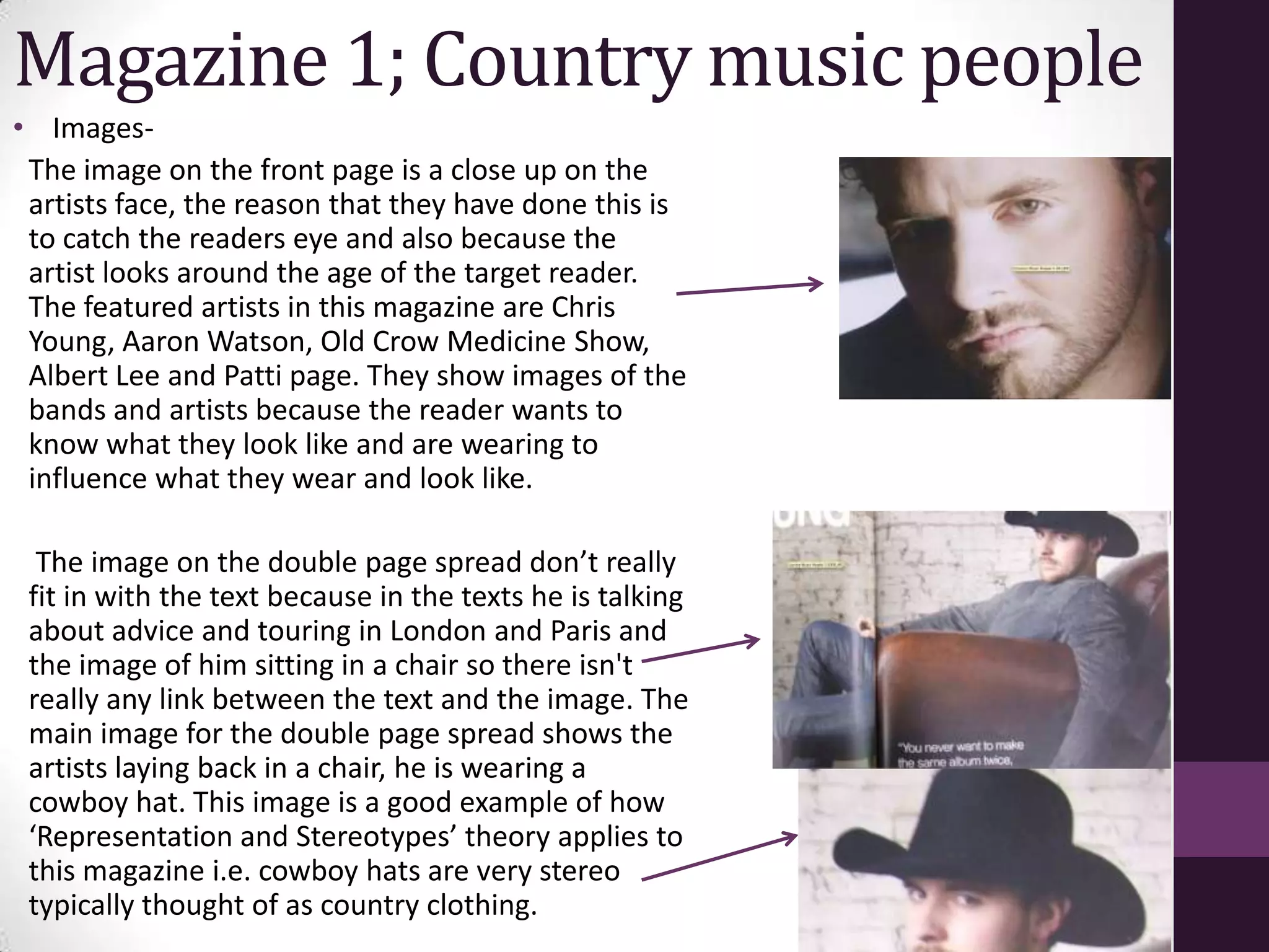 Magazine 1; Country music people
• Images-
 The image on the front page is a close up on the
 artists face, the reason that they have done this is
 to catch the readers eye and also because the
 artist looks around the age of the target reader.
 The featured artists in this magazine are Chris
 Young, Aaron Watson, Old Crow Medicine Show,
 Albert Lee and Patti page. They show images of the
 bands and artists because the reader wants to
 know what they look like and are wearing to
 influence what they wear and look like.

  The image on the double page spread don’t really
 fit in with the text because in the texts he is talking
 about advice and touring in London and Paris and
 the image of him sitting in a chair so there isn't
 really any link between the text and the image. The
 main image for the double page spread shows the
 artists laying back in a chair, he is wearing a
 cowboy hat. This image is a good example of how
 ‘Representation and Stereotypes’ theory applies to
 this magazine i.e. cowboy hats are very stereo
 typically thought of as country clothing.
 