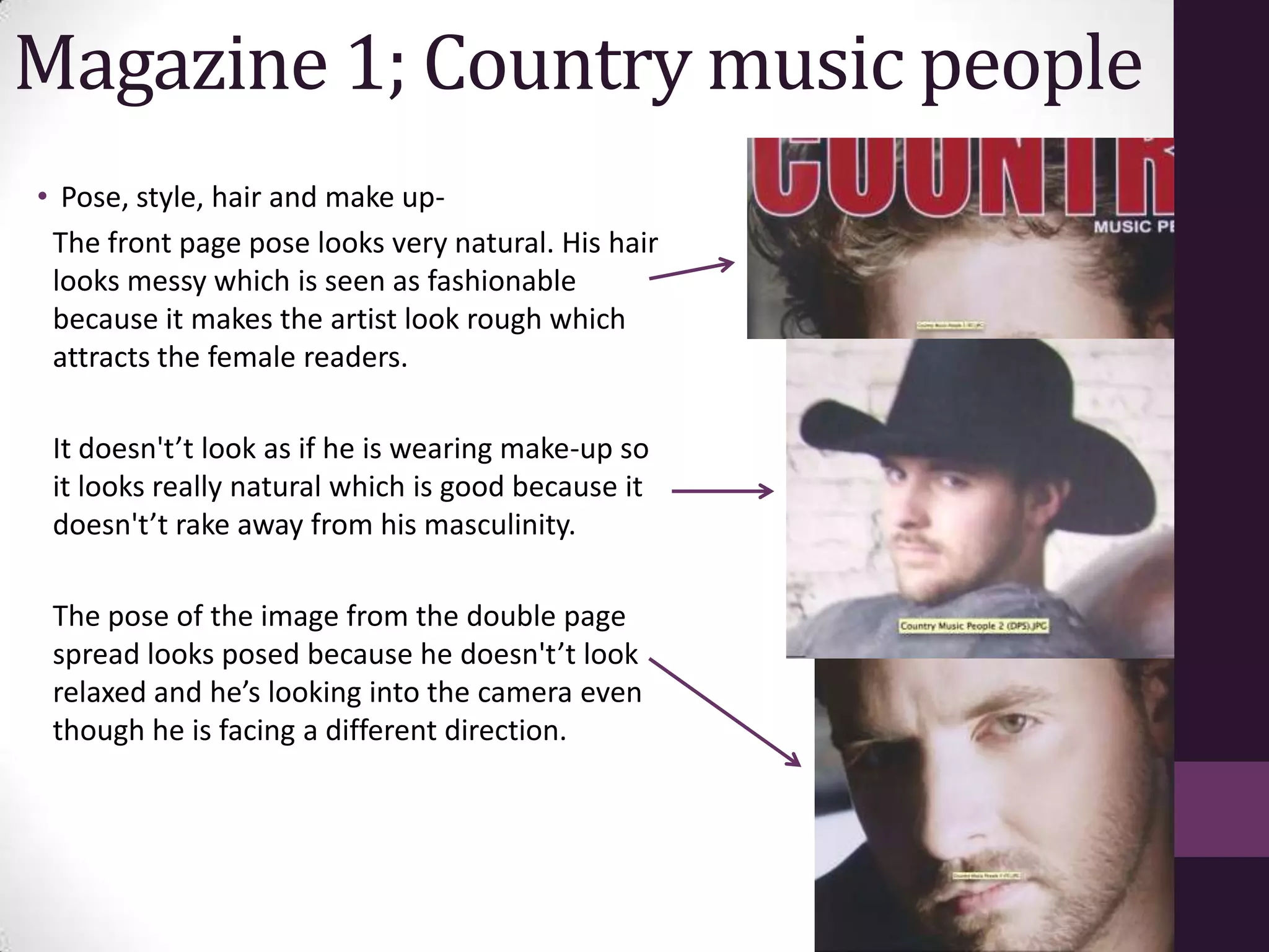 Magazine 1; Country music people
• Pose, style, hair and make up-
 The front page pose looks very natural. His hair
 looks messy which is seen as fashionable
 because it makes the artist look rough which
 attracts the female readers.

 It doesn't’t look as if he is wearing make-up so
 it looks really natural which is good because it
 doesn't’t rake away from his masculinity.

 The pose of the image from the double page
 spread looks posed because he doesn't’t look
 relaxed and he’s looking into the camera even
 though he is facing a different direction.
 