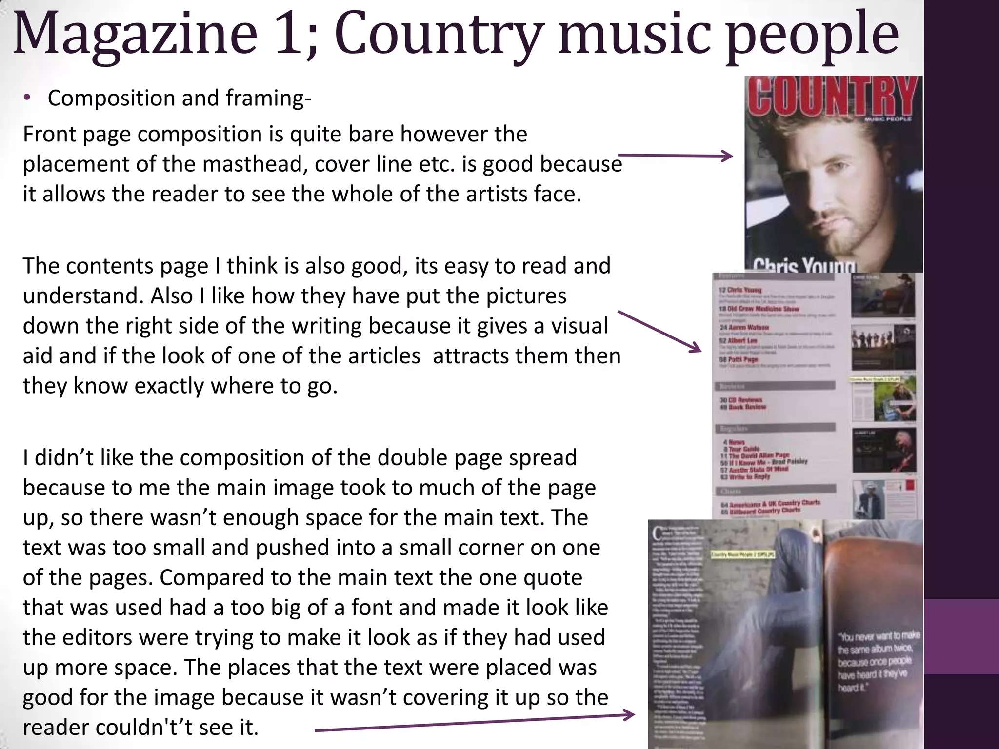 Magazine 1; Country music people
• Composition and framing-
Front page composition is quite bare however the
placement of the masthead, cover line etc. is good because
it allows the reader to see the whole of the artists face.

The contents page I think is also good, its easy to read and
understand. Also I like how they have put the pictures
down the right side of the writing because it gives a visual
aid and if the look of one of the articles attracts them then
they know exactly where to go.

I didn’t like the composition of the double page spread
because to me the main image took to much of the page
up, so there wasn’t enough space for the main text. The
text was too small and pushed into a small corner on one
of the pages. Compared to the main text the one quote
that was used had a too big of a font and made it look like
the editors were trying to make it look as if they had used
up more space. The places that the text were placed was
good for the image because it wasn’t covering it up so the
reader couldn't’t see it.
 