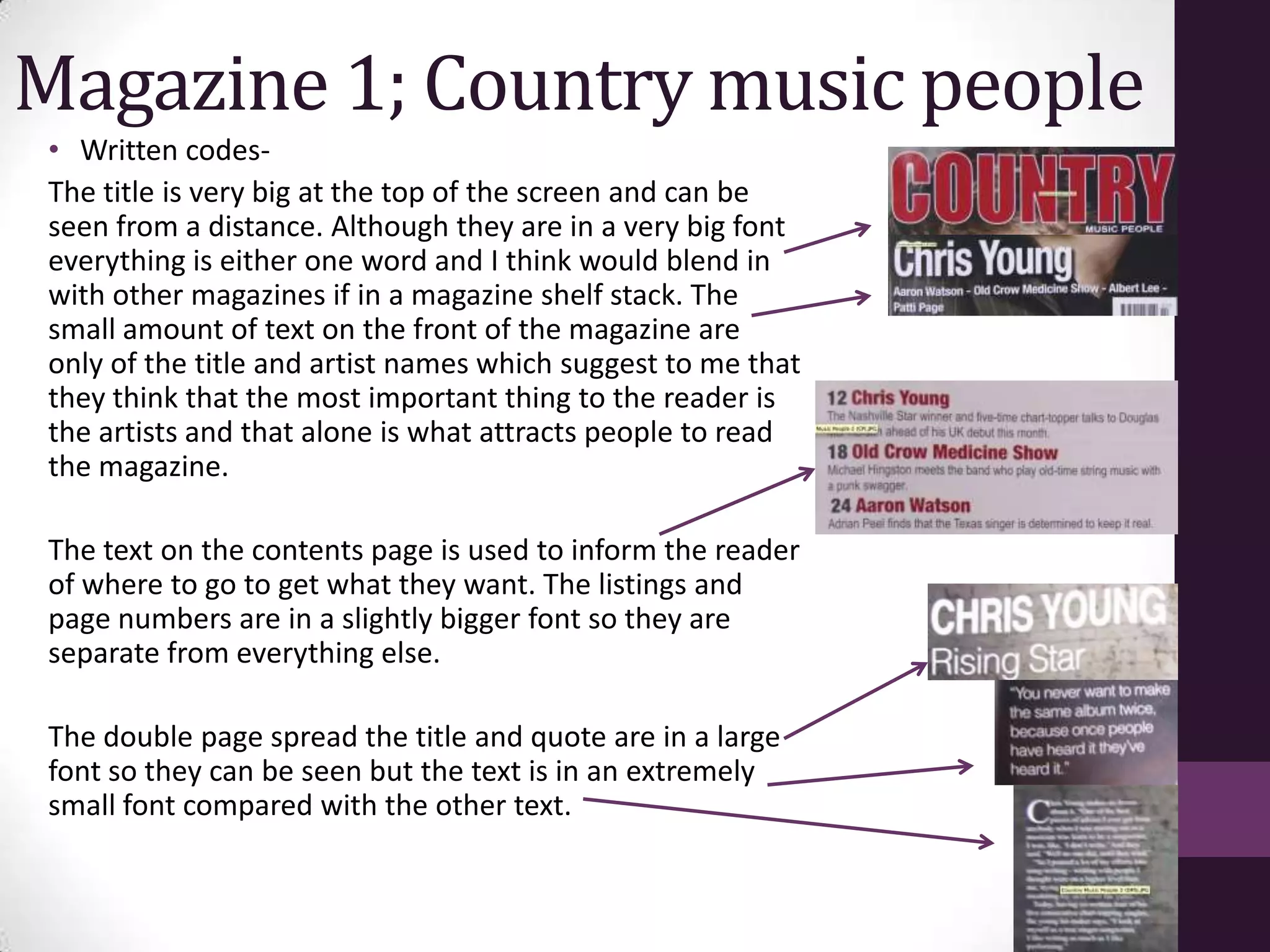 Magazine 1; Country music people
 • Written codes-
 The title is very big at the top of the screen and can be
 seen from a distance. Although they are in a very big font
 everything is either one word and I think would blend in
 with other magazines if in a magazine shelf stack. The
 small amount of text on the front of the magazine are
 only of the title and artist names which suggest to me that
 they think that the most important thing to the reader is
 the artists and that alone is what attracts people to read
 the magazine.

 The text on the contents page is used to inform the reader
 of where to go to get what they want. The listings and
 page numbers are in a slightly bigger font so they are
 separate from everything else.

 The double page spread the title and quote are in a large
 font so they can be seen but the text is in an extremely
 small font compared with the other text.
 