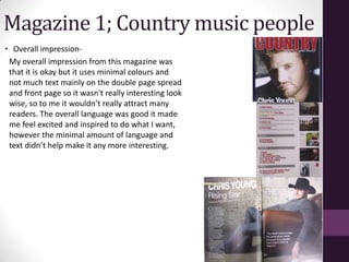 Magazine 1; Country music people
• Overall impression-
 My overall impression from this magazine was
 that it is okay but it uses minimal colours and
 not much text mainly on the double page spread
 and front page so it wasn't really interesting look
 wise, so to me it wouldn’t really attract many
 readers. The overall language was good it made
 me feel excited and inspired to do what I want,
 however the minimal amount of language and
 text didn’t help make it any more interesting.
 