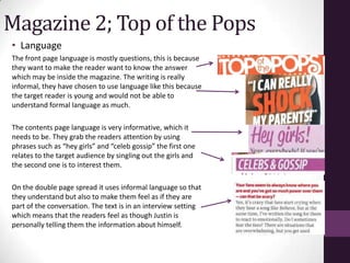 Magazine 2; Top of the Pops
• Language
The front page language is mostly questions, this is because
they want to make the reader want to know the answer
which may be inside the magazine. The writing is really
informal, they have chosen to use language like this because
the target reader is young and would not be able to
understand formal language as much.

The contents page language is very informative, which it
needs to be. They grab the readers attention by using
phrases such as “hey girls” and “celeb gossip” the first one
relates to the target audience by singling out the girls and
the second one is to interest them.

On the double page spread it uses informal language so that
they understand but also to make them feel as if they are
part of the conversation. The text is in an interview setting
which means that the readers feel as though Justin is
personally telling them the information about himself.
 