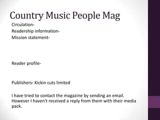Country Music People Mag
Circulation-
Readership information-
Mission statement-




Reader profile-


Publishers- Kickin cuts limited

I have tried to contact the magazine by sending an email.
However I haven't received a reply from them with their media
pack.
 