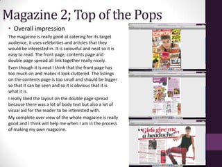 Magazine 2; Top of the Pops
 • Overall impression
 The magazine is really good at catering for its target
 audience, it uses celebrities and articles that they
 would be interested in. It is colourful and neat so it is
 easy to read. The front page, contents page and
 double page spread all link together really nicely.
 Even though it is neat I think that the front page has
 too much on and makes it look cluttered. The listings
 on the contents page is too small and should be bigger
 so that it can be seen and so it is obvious that it is
 what it is.
 I really liked the layout on the double page spread
 because there was a lot of body text but also a lot of
 visual aid for the reader to be interested with.
 My complete over view of the whole magazine is really
 good and I think will help me when I am in the process
 of making my own magazine.
 