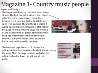 Magazine 1- Country music people
Layout and Design-
 The layout and design on the front cover is very
 simple. The first thing that attracts the readers
 attention is the main image, I think this is
 because it is a close up shot of an artists face
 so its eye catching. The masthead is where it
 would normally be on a magazine, at the top of
 the page. There is only one cover line which is
 of the artists name, its places at the bottom of
 the page. Underneath the main cover line
 there is a sub cover line of other artists and
 bands that are featured in the issue.

 The contents page layout is pictures of the
 articles in the magazine down the right side of
 the page. Then the page number and what the
 article is about is down the left side of the
 page.
 