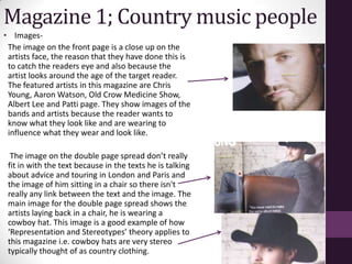 Magazine 1; Country music people
• Images-
 The image on the front page is a close up on the
 artists face, the reason that they have done this is
 to catch the readers eye and also because the
 artist looks around the age of the target reader.
 The featured artists in this magazine are Chris
 Young, Aaron Watson, Old Crow Medicine Show,
 Albert Lee and Patti page. They show images of the
 bands and artists because the reader wants to
 know what they look like and are wearing to
 influence what they wear and look like.

  The image on the double page spread don’t really
 fit in with the text because in the texts he is talking
 about advice and touring in London and Paris and
 the image of him sitting in a chair so there isn't
 really any link between the text and the image. The
 main image for the double page spread shows the
 artists laying back in a chair, he is wearing a
 cowboy hat. This image is a good example of how
 ‘Representation and Stereotypes’ theory applies to
 this magazine i.e. cowboy hats are very stereo
 typically thought of as country clothing.
 