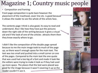 Magazine 1; Country music people
• Composition and framing-
Front page composition is quite bare however the
placement of the masthead, cover line etc. is good because
it allows the reader to see the whole of the artists face.

The contents page I think is also good, its easy to read and
understand. Also I like how they have put the pictures
down the right side of the writing because it gives a visual
aid and if the look of one of the articles attracts them then
they know exactly where to go.

I didn’t like the composition of the double page spread
because to me the main image took to much of the page
up, so there wasn’t enough space for the main text. The
text was too small and pushed into a small corner on one
of the pages. Compared to the main text the one quote
that was used had a too big of a font and made it look like
the editors were trying to make it look as if they had used
up more space. The places that the text were placed was
good for the image because it wasn’t covering it up so the
reader couldn't’t see it.
 