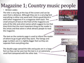 Magazine 1; Country music people
 • Written codes-
 The title is very big at the top of the screen and can be
 seen from a distance. Although they are in a very big font
 everything is either one word and I think would blend in
 with other magazines if in a magazine shelf stack. The
 small amount of text on the front of the magazine are
 only of the title and artist names which suggest to me that
 they think that the most important thing to the reader is
 the artists and that alone is what attracts people to read
 the magazine.

 The text on the contents page is used to inform the reader
 of where to go to get what they want. The listings and
 page numbers are in a slightly bigger font so they are
 separate from everything else.

 The double page spread the title and quote are in a large
 font so they can be seen but the text is in an extremely
 small font compared with the other text.
 