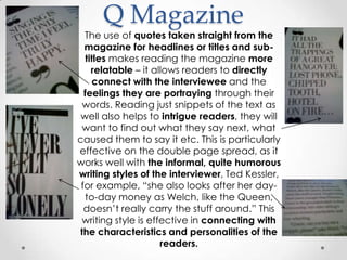 Q Magazine
  The use of quotes taken straight from the
  magazine for headlines or titles and sub-
  titles makes reading the magazine more
    relatable – it allows readers to directly
    connect with the interviewee and the
  feelings they are portraying through their
 words. Reading just snippets of the text as
 well also helps to intrigue readers, they will
 want to find out what they say next, what
caused them to say it etc. This is particularly
effective on the double page spread, as it
works well with the informal, quite humorous
writing styles of the interviewer, Ted Kessler,
 for example, “she also looks after her day-
  to-day money as Welch, like the Queen,
  doesn‟t really carry the stuff around.” This
 writing style is effective in connecting with
the characteristics and personalities of the
                     readers.
 