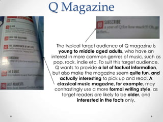 Q Magazine


   The typical target audience of Q magazine is
    young to middle aged adults, who have an
interest in more common genres of music, such as
 pop, rock, indie etc. To suit this target audience,
  Q wants to provide a lot of factual information,
 but also make the magazine seem quite fun, and
     actually interesting to pick up and read. A
   classical music magazine, for example, may
  contrastingly use a more formal writing style, as
      target readers are likely to be older, and
             interested in the facts only.
 