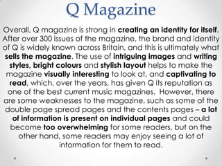 Q Magazine
Overall, Q magazine is strong in creating an identity for itself.
After over 300 issues of the magazine, the brand and identity
of Q is widely known across Britain, and this is ultimately what
sells the magazine. The use of intriguing images and writing
  styles, bright colours and stylish layout helps to make the
 magazine visually interesting to look at, and captivating to
  read, which, over the years, has given Q its reputation as
 one of the best current music magazines. However, there
are some weaknesses to the magazine, such as some of the
double page spread pages and the contents pages – a lot
   of information is present on individual pages and could
  become too overwhelming for some readers, but on the
     other hand, some readers may enjoy seeing a lot of
                  information for them to read.
 