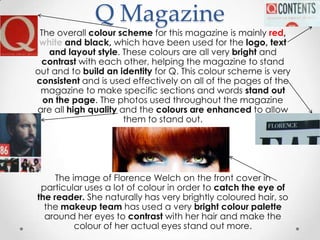 Q Magazine
 The overall colour scheme for this magazine is mainly red,
 white and black, which have been used for the logo, text
   and layout style. These colours are all very bright and
 contrast with each other, helping the magazine to stand
out and to build an identity for Q. This colour scheme is very
consistent and is used effectively on all of the pages of the
 magazine to make specific sections and words stand out
  on the page. The photos used throughout the magazine
are all high quality and the colours are enhanced to allow
                      them to stand out.




     The image of Florence Welch on the front cover in
 particular uses a lot of colour in order to catch the eye of
the reader. She naturally has very brightly coloured hair, so
  the makeup team has used a very bright colour palette
  around her eyes to contrast with her hair and make the
          colour of her actual eyes stand out more.
 