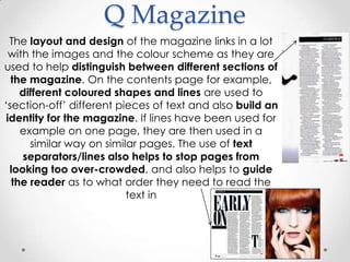 Q Magazine
  The layout and design of the magazine links in a lot
  with the images and the colour scheme as they are
used to help distinguish between different sections of
  the magazine. On the contents page for example,
     different coloured shapes and lines are used to
„section-off‟ different pieces of text and also build an
 identity for the magazine. If lines have been used for
     example on one page, they are then used in a
       similar way on similar pages. The use of text
     separators/lines also helps to stop pages from
  looking too over-crowded, and also helps to guide
   the reader as to what order they need to read the
                           text in
 