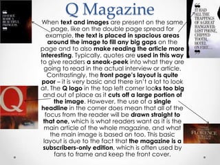 Q Magazine
 When text and images are present on the same
    page, like on the double page spread for
  example, the text is placed in spacious areas
   around the image to fill any big gaps on the
page and to also make reading the article more
interesting. Typically, quotes are used in this way
to give readers a sneak-peek into what they are
 going to read in the actual interview or article.
   Contrastingly, the front page’s layout is quite
 poor – it is very basic and there isn‟t a lot to look
at. The Q logo in the top left corner looks too big
 and out of place as it cuts off a large portion of
     the image. However, the use of a single
headline in the corner does mean that all of the
  focus from the reader will be drawn straight to
 that one, which is what readers want as it is the
 main article of the whole magazine, and what
    the main image is based on too. This basic
 layout is due to the fact that the magazine is a
 subscribers-only edition, which is often used by
      fans to frame and keep the front cover.
 
