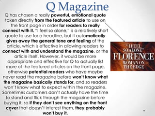 Q Magazine
  Q has chosen a really powerful, emotional quote
  taken directly from the featured article to use on
     the front page in order for readers to really
connect with it. “I feel so alone,” is a relatively short
  quote to use for a headline, but it automatically
   gives away the general tone and feeling of the
   article, which is effective in allowing readers to
connect with and understand the magazine, or the
       article itself. However, it would be more
    appropriate and effective for Q to actually list
  more of the featured articles on the front page,
    otherwise potential readers who have maybe
never read the magazine before won’t know what
 the magazine basically stands for, and so readers
 won‟t know what to expect within the magazine.
Sometimes customers don‟t actually have the time
  to stand and flick through the magazine before
 buying it, so if they don’t see anything on the front
   cover that doesn‟t interest them, they probably
                        won’t buy it.
 