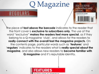 Q Magazine


The piece of text above the barcode indicates to the reader that
   the front cover is exclusive to subscribers only. The use of the
 word “exclusive” makes the readers feel more special, as if they
   belong to a Q magazine „club‟, and allows for the readers to
  really connect with the overall feel the magazine projects. On
    the contents page, particular words such as „features‟ and
„regulars‟ indicates to the readers what is really special about the
 magazine, and also allows new readers to become familiar with
              Q magazine and it‟s reputable identity.
 