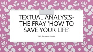 TEXTUAL ANALYSIS-
THE FRAY ‘HOW TO
SAVE YOUR LIFE’
Karis, Lucy and Eleanor
 