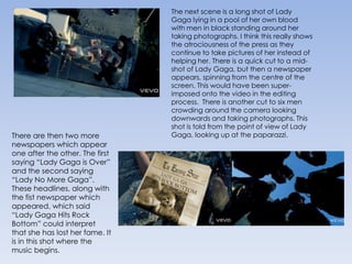 The next scene is a long shot of Lady Gaga lying in a pool of her own blood with men in black standing around her taking photographs. I think this really shows the atrociousness of the press as they continue to take pictures of her instead of helping her. There is a quick cut to a mid-shot of Lady Gaga, but then a newspaper appears, spinning from the centre of the screen. This would have been super-imposed onto the video in the editing process.  There is another cut to six men crowding around the camera looking downwards and taking photographs. This shot is told from the point of view of Lady Gaga, looking up at the paparazzi.There are then two more newspapers which appear one after the other. The first saying “Lady Gaga is Over” and the second saying “Lady No More Gaga”. These headlines, along with the fist newspaper which appeared, which said “Lady Gaga Hits Rock Bottom” could interpret that she has lost her fame. It is in this shot where the music begins.