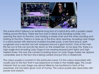 The scene which follows is an extreme long shot of a black limo with a purple carpet trailing across the floor. There are four men in black suits standing outside, two opening the door to the limo, one holding a wheel chair and the other standing and looking at the limo. There is a close up of the limo door opening, revealing Lady Gaga in a black jacket with diamond studded shoulder pads, a red neck brace, dark sunglasses and a section her hair wrapped around a giant button. One of the men lifts her out of the car and sits her down on the wheelchair. As he does this, there is a high angle shot revealing Lady Gaga to be wearing leopard print tights and high heeled shoes. The way the camera is looking down on Lady Gaga makes her appear vulnerable; due to the fact she is being carried and put into a wheelchair.The colour purple is constant in this particular scene. It is the colour associated with royalty due to the fact that it was expensive to make in the middle ages. This could interpret that as Lady Gaga was almost killed by her boyfriend in front of the paparazzi, she has been given a lot of money. The colour purple also associates with power and wisdom.
