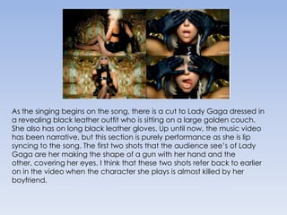 As the singing begins on the song, there is a cut to Lady Gaga dressed in a revealing black leather outfit who is sitting on a large golden couch. She also has on long black leather gloves. Up until now, the music video has been narrative, but this section is purely performance as she is lip syncing to the song. The first two shots that the audience see’s of Lady Gaga are her making the shape of a gun with her hand and the other, covering her eyes. I think that these two shots refer back to earlier on in the video when the character she plays is almost killed by her boyfriend.