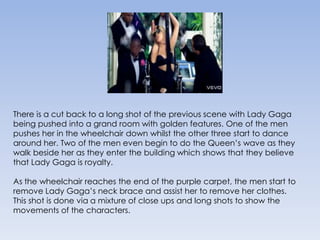 There is a cut back to a long shot of the previous scene with Lady Gaga being pushed into a grand room with golden features. One of the men pushes her in the wheelchair down whilst the other three start to dance around her. Two of the men even begin to do the Queen’s wave as they walk beside her as they enter the building which shows that they believe that Lady Gaga is royalty. As the wheelchair reaches the end of the purple carpet, the men start to remove Lady Gaga’s neck brace and assist her to remove her clothes. This shot is done via a mixture of close ups and long shots to show the movements of the characters. 