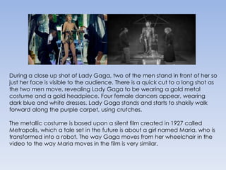 During a close up shot of Lady Gaga, two of the men stand in front of her so just her face is visible to the audience. There is a quick cut to a long shot as the two men move, revealing Lady Gaga to be wearing a gold metal costume and a gold headpiece. Four female dancers appear, wearing dark blue and white dresses. Lady Gaga stands and starts to shakily walk forward along the purple carpet, using crutches. The metallic costume is based upon a silent film created in 1927 called Metropolis, which a tale set in the future is about a girl named Maria, who is transformed into a robot. The way Gaga moves from her wheelchair in the video to the way Maria moves in the film is very similar.