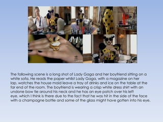 The following scene is a long shot of Lady Gaga and her boyfriend sitting on a white sofa. He reads the paper whilst Lady Gaga, with a magazine on her lap, watches the house maid leave a tray of drinks and ice on the table at the far end of the room. The boyfriend is wearing a crisp white dress shirt with an undone bow tie around his neck and he has an eye patch over his left eye, which I think is there due to the fact that he was hit in the side of the face with a champagne bottle and some of the glass might have gotten into his eye.