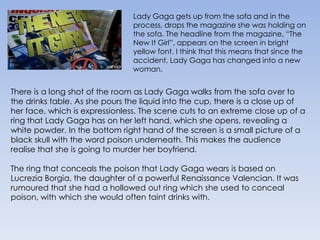 Lady Gaga gets up from the sofa and in the process, drops the magazine she was holding on the sofa. The headline from the magazine, “The New It Girl”, appears on the screen in bright yellow font. I think that this means that since the accident, Lady Gaga has changed into a new woman. There is a long shot of the room as Lady Gaga walks from the sofa over to the drinks table. As she pours the liquid into the cup, there is a close up of her face, which is expressionless. The scene cuts to an extreme close up of a ring that Lady Gaga has on her left hand, which she opens, revealing a white powder. In the bottom right hand of the screen is a small picture of a black skull with the word poison underneath. This makes the audience realise that she is going to murder her boyfriend.The ring that conceals the poison that Lady Gaga wears is based on Lucrezia Borgia, the daughter of a powerful Renaissance Valencian. It was rumoured that she had a hollowed out ring which she used to conceal poison, with which she would often taint drinks with.