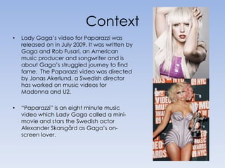 ContextLady Gaga’s video for Paparazzi was released on in July 2009. It was written by Gaga and Rob Fusari, an American music producer and songwriter and is about Gaga’s struggled journey to find fame.  The Paparazzi video was directed by Jonas Akerlund, a Swedish director has worked on music videos for Madonna and U2.“Paparazzi” is an eight minute music video which Lady Gaga called a mini-movie and stars the Swedish actor Alexander Skarsgård as Gaga’s on-screen lover.