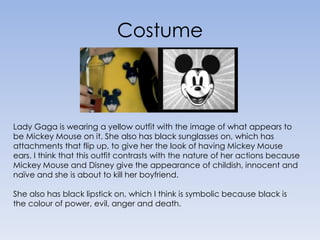 CostumeLady Gaga is wearing a yellow outfit with the image of what appears to be Mickey Mouse on it. She also has black sunglasses on, which has attachments that flip up, to give her the look of having Mickey Mouse ears. I think that this outfit contrasts with the nature of her actions because Mickey Mouse and Disney give the appearance of childish, innocent and naïve and she is about to kill her boyfriend.She also has black lipstick on, which I think is symbolic because black is the colour of power, evil, anger and death.