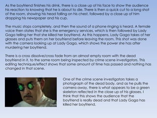 As the boyfriend finishes his drink, there is a close up of his face to show the audience his reaction to knowing that he is about to die. There is then a quick cut to a long shot of the room, showing his head falling on his chest, followed by a close up of him dropping his newspaper and his cup.The music stops completely, and then the sound of a phone ringing is heard. A female voice then states that she is the emergency services, which is then followed by Lady Gaga telling her that she killed her boyfriend. As this happens, Lady Gaga takes of her glasses and puts them on her boyfriend before leaving the room. This shot was done with the camera looking up at Lady Gaga, which shows the power she has after murdering her boyfriend.There is a cross dissolve/cross fade from an almost empty room with the dead boyfriend in it, to the same room being inspected by crime scene investigators. This editing technique/effect shows that some amount of time has passed and nothing has changed in that scene.One of the crime scene investigators takes a photograph of the dead body, and as he pulls the camera away, there is what appears to be a green skeleton reflected in the close up of his glasses. I think that this shows the audience that the boyfriend is really dead and that Lady Gaga has killed her boyfriend.