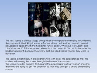 The next scene is of Lady Gaga being taken by the police and being hounded by the paparazzi. Mimicking the scene from earlier on in the video, super imposed newspapers appear with the headlines “She’s Back”, “We Love Her Again” and “She’s innocent.” This makes me believe that the press didn’t care for her after she had her accident, but now they know that she killed her boyfriend, they want to have her. The scene is shot mostly in black and white, with gives the appearance that the audience is seeing the scene through the lense of the camera.This scene includes camera flashes and the paparazzi shouting “Gaga”, showing that they are trying to get her attention so that they can get a photo of her being arrested.
