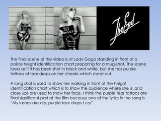 The final scene of the video is of Lady Gaga standing in front of a police height identification chart preparing for a mug-shot. The scene looks as if it has been shot in black and white, but she has purple tattoos of tear drops on her cheeks which stand out. A long shot is used to show her walking in front of the height identification chart which is to show the audience where she is, and close ups are used to show her face. I think the purple tear tattoos are final significant part of the film because one of the lyrics in the song is “My lashes are dry, purple tear drops I cry”