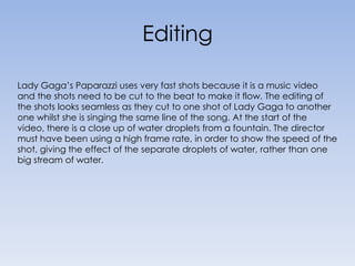 Editing Lady Gaga’s Paparazzi uses very fast shots because it is a music video and the shots need to be cut to the beat to make it flow. The editing of the shots looks seamless as they cut to one shot of Lady Gaga to another one whilst she is singing the same line of the song. At the start of the video, there is a close up of water droplets from a fountain. The director must have been using a high frame rate, in order to show the speed of the shot, giving the effect of the separate droplets of water, rather than one big stream of water.