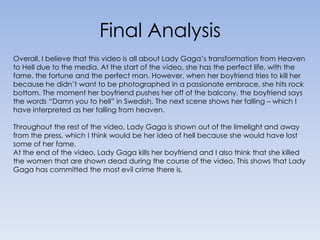 Final Analysis Overall, I believe that this video is all about Lady Gaga’s transformation from Heaven to Hell due to the media. At the start of the video, she has the perfect life, with the fame, the fortune and the perfect man. However, when her boyfriend tries to kill her because he didn’t want to be photographed in a passionate embrace, she hits rock bottom. The moment her boyfriend pushes her off of the balcony, the boyfriend says the words “Damn you to hell” in Swedish, The next scene shows her falling – which I have interpreted as her falling from heaven.Throughout the rest of the video, Lady Gaga is shown out of the limelight and away from the press, which I think would be her idea of hell because she would have lost some of her fame. At the end of the video, Lady Gaga kills her boyfriend and I also think that she killed the women that are shown dead during the course of the video. This shows that Lady Gaga has committed the most evil crime there is. 