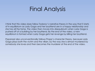 Final Analysis I think that this video does follow Todorov’s narrative theory in the way that it starts of in equilibrium as Lady Gaga and her boyfriend are in a happy relationship and she has all the fame. The video then moves into disequibruim when Lady Gaga is pushed off of a building by her boyfriend. By the end of the video, a new equilibrium is formed when Lady Gaga gets her revenge by killing her boyfriend.Paparazzi also unconventionally follows Propp’s character theory, because Lady Gaga plays both the victim and the villain, by the way she is almost murdered by somebody she loves and then becomes the murderer at the end of the video.  