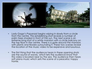 Lady Gaga’s Paparazzi begins wiping in slowly from a circle from the centre. This establishing shot reveals a number of palm trees shaded in front of the sun. The next scene is an extreme long shot of a white mansion with a circle balcony on the top floor in the centre. There is a gate around the mansion with plants and flowers surrounding it. These two scenes reveal the location of the music video to be expensive and luxurious. The first thing that the audience hears in these opening shots are the sound of waves, which lets the audience know that this video is located near by the sea. The audience then hears soft piano music which sets the scene of a peaceful, happy home.